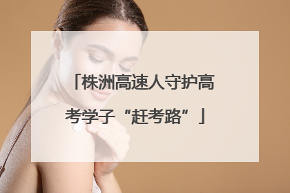 株洲高速人守护高考学子“赶考路”